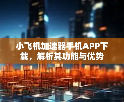 小飞机加速器手机APP下载,解析其功能与优势 小飞机加速器手机APP下载,解析其功能与优势