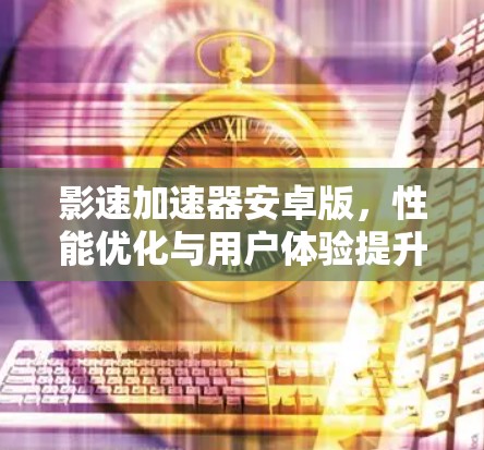 影速加速器安卓版，性能优化与用户体验提升