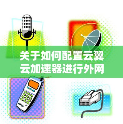 关于如何配置云翼云加速器进行外网连接,以下是一些步骤指南和注意事项,帮助您顺利完成配置 关于如何配置云翼云加速器进行外网连接,以下是一些步骤指南和注意事项,帮助您顺利完成配置