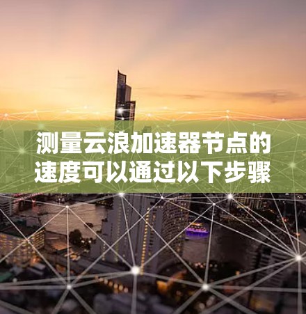 测量云浪加速器节点的速度可以通过以下步骤进行 测量云浪加速器节点的速度可以通过以下步骤进行