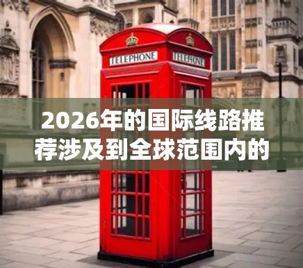 2026年的国际线路推荐涉及到全球范围内的铁路、公路和航空路线,具体推荐需要根据您的需求、兴趣和目的地来决定。以下是一些可能的线路方向和推荐 2026年的国际线路推荐涉及到全球范围内的铁路、公路和航空路线,具体推荐需要根据您的需求、兴趣和目的地来决定。以下是一些可能的线路方向和推荐