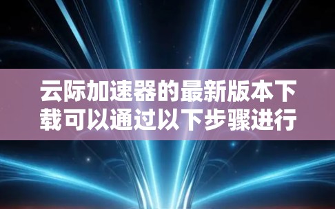 云际加速器的最新版本下载可以通过以下步骤进行 云际加速器的最新版本下载可以通过以下步骤进行