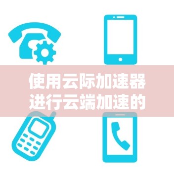 使用云际加速器进行云端加速的步骤如下 使用云际加速器进行云端加速的步骤如下