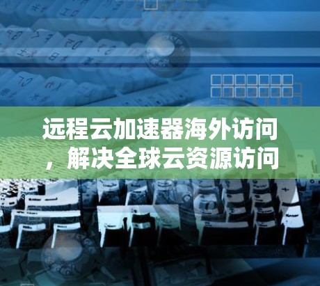 远程云加速器海外访问,解决全球云资源访问挑战 远程云加速器海外访问,解决全球云资源访问挑战