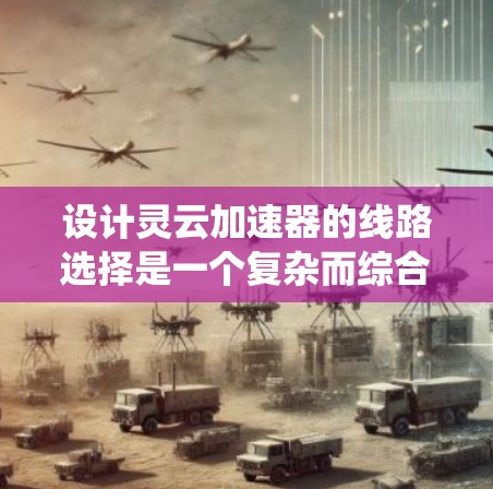 设计灵云加速器的线路选择是一个复杂而综合性的任务，涉及多个网络层面和技术因素。以下是系统化的设计思路和步骤