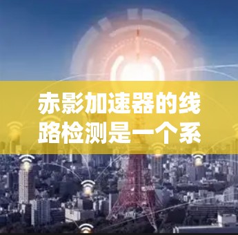 赤影加速器的线路检测是一个系统性的过程,旨在确保设备的各个部分正常运作,从而保障实验的顺利进行。以下是对赤影加速器线路检测的详细步骤和总结 赤影加速器的线路检测是一个系统性的过程,旨在确保设备的各个部分正常运作,从而保障实验的顺利进行。以下是对赤影加速器线路检测的详细步骤和总结