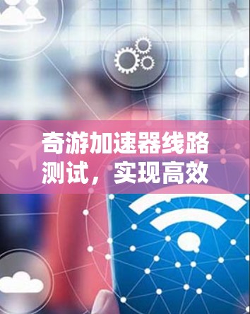 奇游加速器线路测试,实现高效通信性能的关键 奇游加速器线路测试,实现高效通信性能的关键