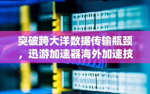突破跨大洋数据传输瓶颈,迅游加速器海外加速技术解析 突破跨大洋数据传输瓶颈,迅游加速器海外加速技术解析