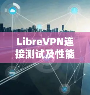 LibreVPN连接测试及性能评估,保障网络安全与稳定 LibreVPN连接测试及性能评估,保障网络安全与稳定