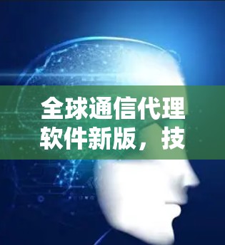 全球通信代理软件新版,技术革新与应用潜力 全球通信代理软件新版,技术革新与应用潜力