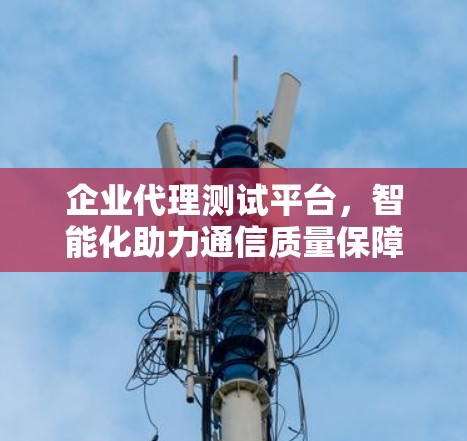 企业代理测试平台,智能化助力通信质量保障 企业代理测试平台,智能化助力通信质量保障