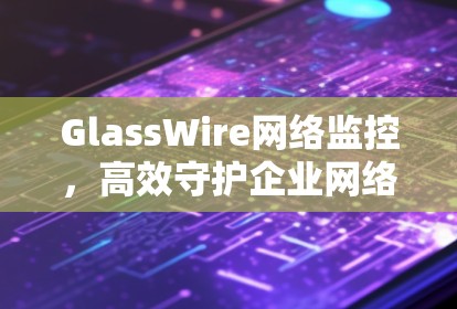 GlassWire网络监控,高效守护企业网络安全 GlassWire网络监控,高效守护企业网络安全