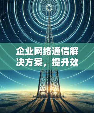 企业网络通信解决方案,提升效率与安全性 企业网络通信解决方案,提升效率与安全性