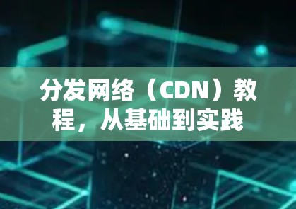 分发网络(CDN)教程,从基础到实践 分发网络(CDN)教程,从基础到实践