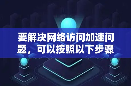 要解决网络访问加速问题,可以按照以下步骤进行 要解决网络访问加速问题,可以按照以下步骤进行