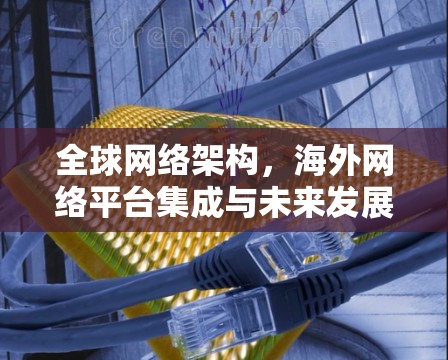 全球网络架构,海外网络平台集成与未来发展 全球网络架构,海外网络平台集成与未来发展