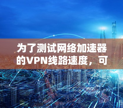 为了测试网络加速器的VPN线路速度,可以按照以下详细步骤进行 为了测试网络加速器的VPN线路速度,可以按照以下详细步骤进行