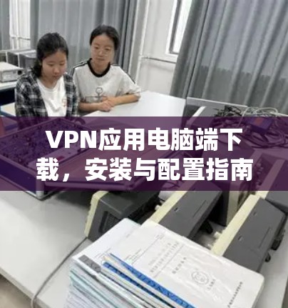 VPN应用电脑端下载，安装与配置指南