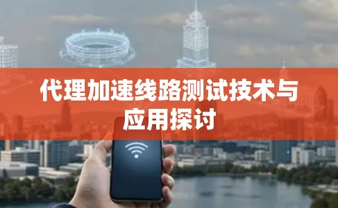 代理加速线路测试技术与应用探讨 代理加速线路测试技术与应用探讨